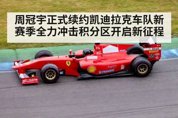 周冠宇正式续约凯迪拉克车队新赛季全力冲击积分区开启新征程