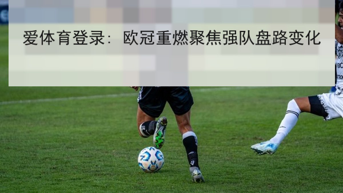 爱体育登录: 欧冠重燃聚焦强队盘路变化 爱体育登录: 欧冠重燃聚焦强队盘路变化