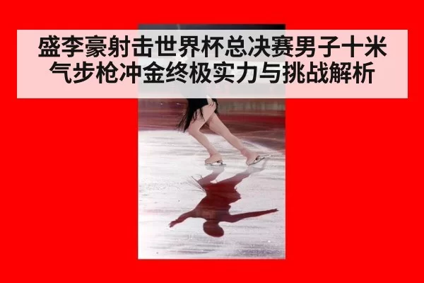盛李豪射击世界杯总决赛男子十米气步枪冲金终极实力与挑战解析
